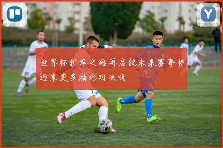 世界杯扩军之路再启航未来赛事将迎来更多精彩对决吗