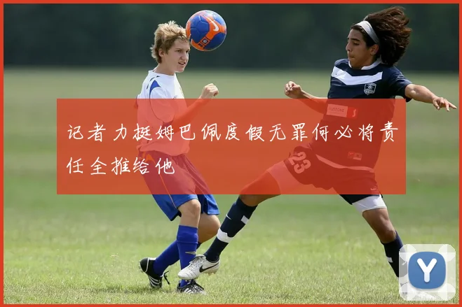 记者力挺姆巴佩度假无罪何必将责任全推给他