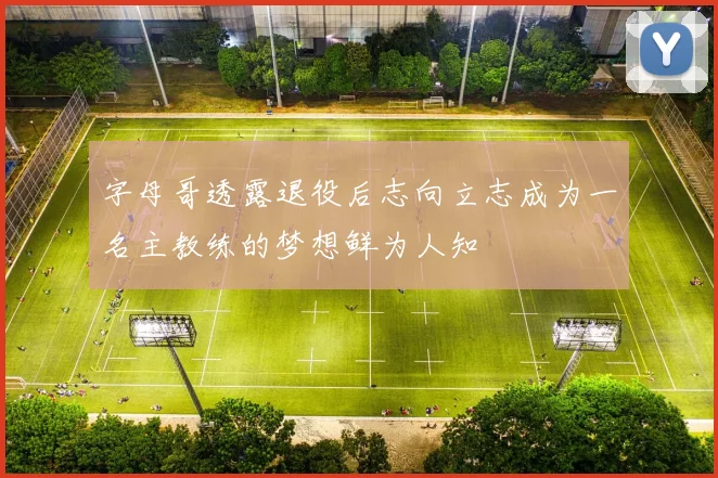 字母哥透露退役后志向立志成为一名主教练的梦想鲜为人知
