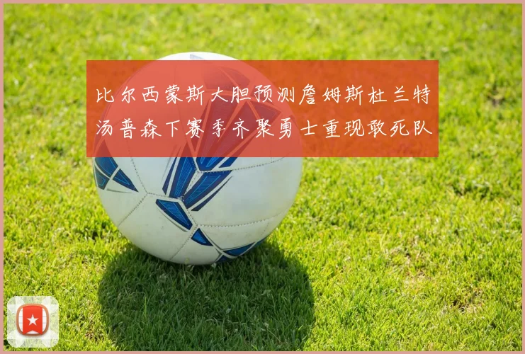 比尔西蒙斯大胆预测詹姆斯杜兰特汤普森下赛季齐聚勇士重现敢死队辉煌