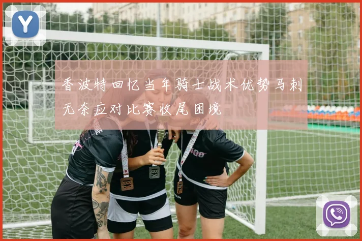 香波特回忆当年骑士战术优势马刺无奈应对比赛收尾困境