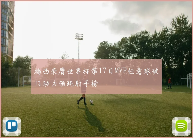 梅西荣膺世界杯第17日MVP任意球破门助力领跑射手榜