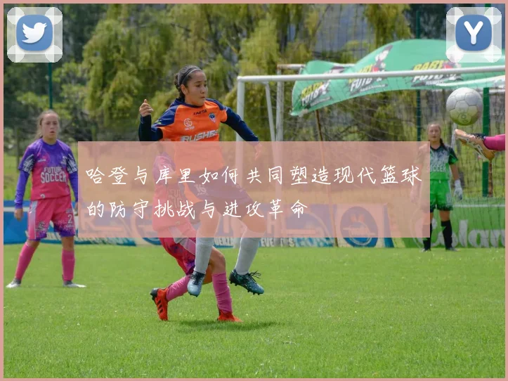 哈登与库里如何共同塑造现代篮球的防守挑战与进攻革命