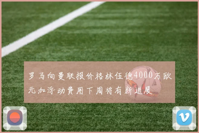罗马向曼联报价格林伍德4000万欧元加浮动费用下周将有新进展