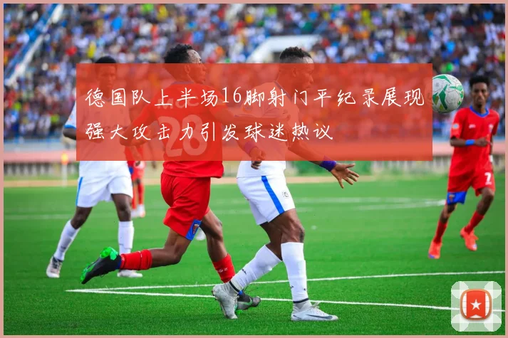 德国队上半场16脚射门平纪录展现强大攻击力引发球迷热议