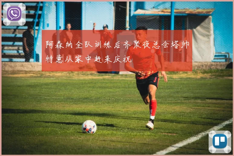 阿森纳全队训练后齐聚夜总会塔帅特意从家中赶来庆祝