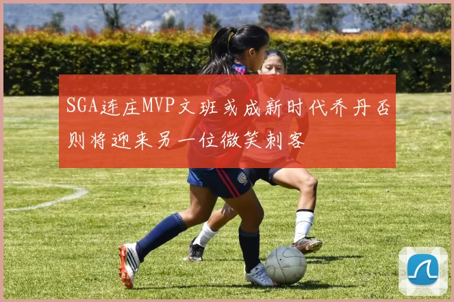 SGA连庄MVP文班或成新时代乔丹否则将迎来另一位微笑刺客