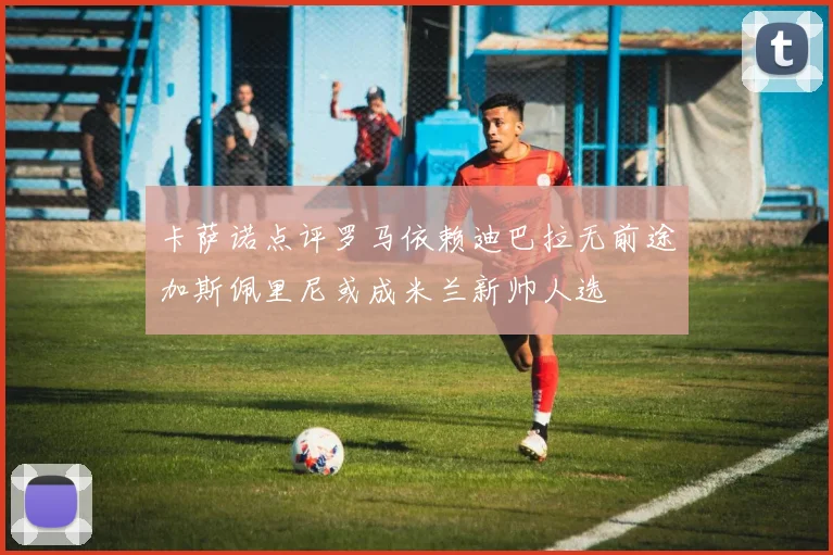 卡萨诺点评罗马依赖迪巴拉无前途加斯佩里尼或成米兰新帅人选