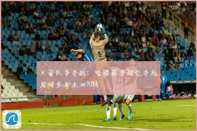 火箭队争夺战：哈滕薪资超亿夺冠周琦多年未回NBA