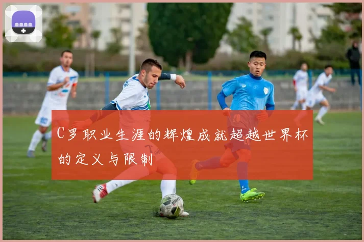 C罗职业生涯的辉煌成就超越世界杯的定义与限制