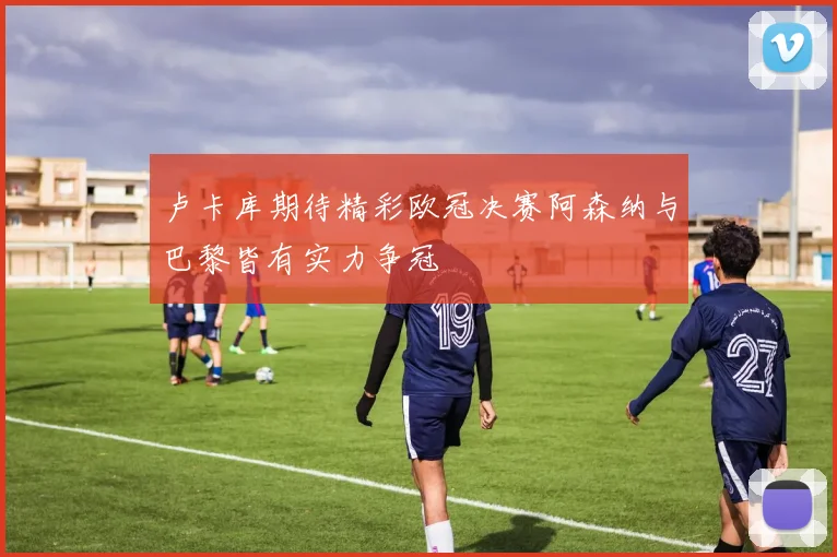 卢卡库期待精彩欧冠决赛阿森纳与巴黎皆有实力争冠