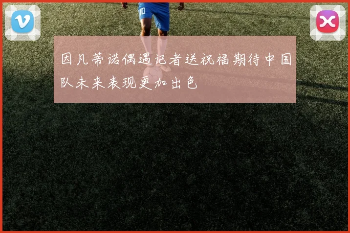 因凡蒂诺偶遇记者送祝福期待中国队未来表现更加出色