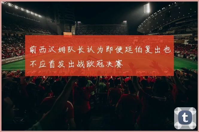前西汉姆队长认为即便廷伯复出也不应首发出战欧冠决赛