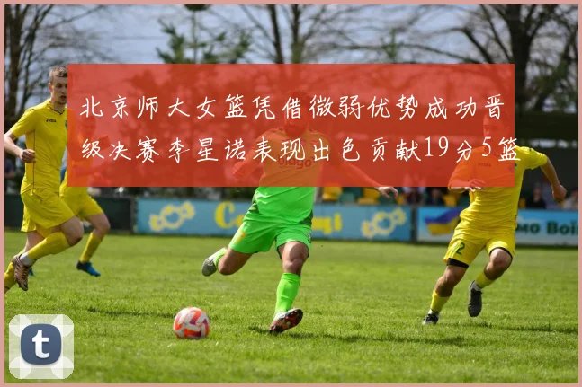 北京师大女篮凭借微弱优势成功晋级决赛李星诺表现出色贡献19分5篮板