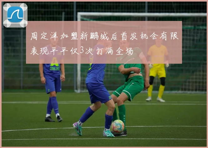 周定洋加盟新鹏城后首发机会有限表现平平仅3次打满全场