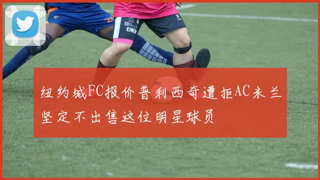 纽约城FC报价普利西奇遭拒AC米兰坚定不出售这位明星球员