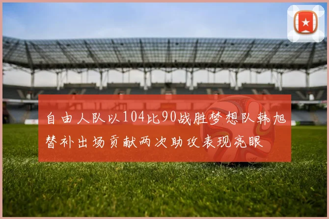 自由人队以104比90战胜梦想队韩旭替补出场贡献两次助攻表现亮眼
