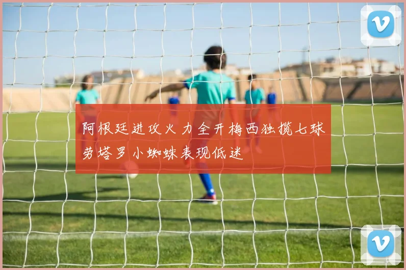 阿根廷进攻火力全开梅西独揽七球劳塔罗小蜘蛛表现低迷
